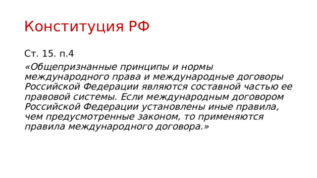 Конституция РФ Ст. 15. п.4 «Общепризнанные принципы и нормы международного права и международные договоры Российской Федерации являются составной частью ее правовой системы. Если международным договором Российской Федерации установлены иные правила, чем предусмотренные законом, то применяются правила международного договора.» 