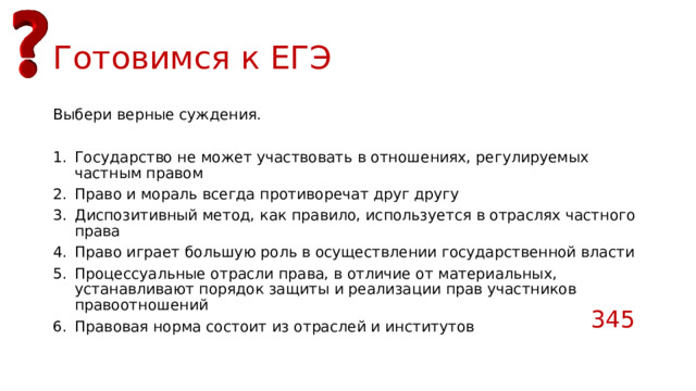 Готовимся к ЕГЭ Выбери верные суждения. Государство не может участвовать в отношениях, регулируемых частным правом Право и мораль всегда противоречат друг другу Диспозитивный метод, как правило, используется в отраслях частного права Право играет большую роль в осуществлении государственной власти Процессуальные отрасли права, в отличие от материальных, устанавливают порядок защиты и реализации прав участников правоотношений Правовая норма состоит из отраслей и институтов 345 