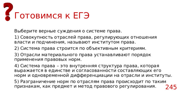 Готовимся к ЕГЭ Выберите верные суждения о системе права. 1) Совокупность отраслей права, регулирующих отношения власти и подчинения, называют институтом права. 2) Система права строится по объективным критериям. 3) Отрасли материального права устанавливают порядок применения правовых норм. 4) Система права – это внутренняя структура права, которая выражается в единстве и согласованности составляющих его норм и одновременной дифференциации на отрасли и институты. 5) Разграничение норм по отраслям права происходит по таким признакам, как предмет и метод правового регулирования. 245 