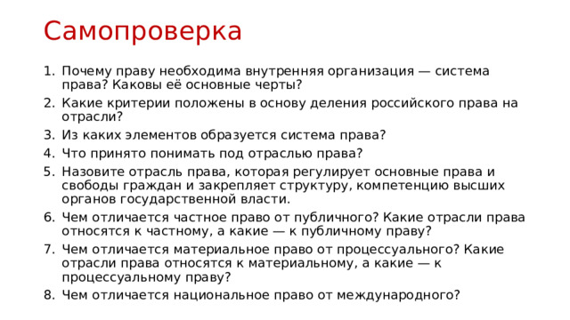 Самопроверка  Почему праву необходима внутренняя организация — система права? Каковы её основные черты? Какие критерии положены в основу деления российского права на отрасли? Из каких элементов образуется система права? Что принято понимать под отраслью права? Назовите отрасль права, которая регулирует основные права и свободы граждан и закрепляет структуру, компетенцию высших органов государственной власти. Чем отличается частное право от публичного? Какие отрасли права относятся к частному, а какие — к публичному праву? Чем отличается материальное право от процессуального? Какие отрасли права относятся к материальному, а какие — к процессуальному праву? Чем отличается национальное право от международного? 