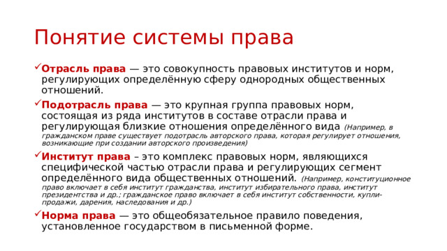 Понятие системы права Отрасль права — это совокупность правовых институтов и норм, регулирующих определённую сферу однородных общественных отношений. Подотрасль права — это крупная группа правовых норм, состоящая из ряда институтов в составе отрасли права и регулирующая близкие отношения определённого вида (Например, в гражданском праве существует подотрасль авторского права, которая регулирует отношения, возникающие при создании авторского произведения) Институт права – это комплекс правовых норм, являющихся специфической частью отрасли права и регулирующих сегмент определённого вида общественных отношений. (Например, конституционное право включает в себя институт гражданства, институт избирательного права, институт президентства и др.; гражданское право включает в себя институт собственности, купли-продажи, дарения, наследования и др.) Норма права — это общеобязательное правило поведения, установленное государством в письменной форме. 