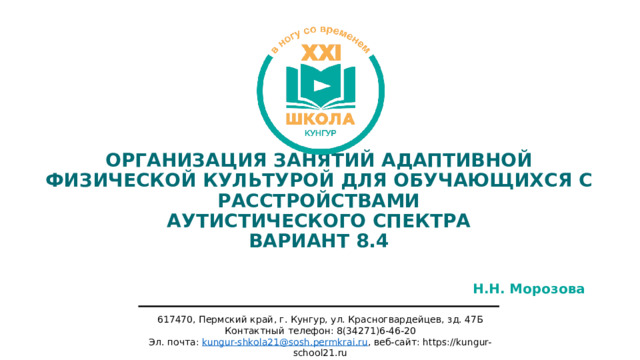 ОРГАНИЗАЦИЯ ЗАНЯТИЙ АДАПТИВНОЙ ФИЗИЧЕСКОЙ КУЛЬТУРОЙ ДЛЯ ОБУЧАЮЩИХСЯ С РАССТРОЙСТВАМИ  АУТИСТИЧЕСКОГО СПЕКТРА  ВАРИАНТ 8.4 Н.Н. Морозова 617470, Пермский край, г. Кунгур, ул. Красногвардейцев, зд. 47Б Контактный телефон: 8(34271)6-46-20 Эл. почта: kungur-shkola21@sosh.permkrai.ru , веб-сайт: https://kungur-school21.ru 