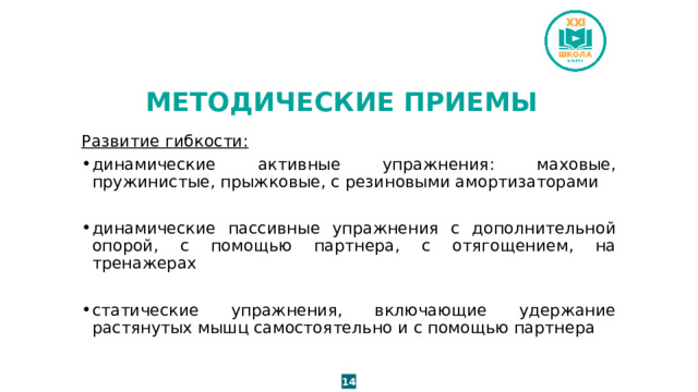 МЕТОДИЧЕСКИЕ ПРИЕМЫ Развитие гибкости: динамические активные упражнения: маховые, пружинистые, прыжковые, с резиновыми амортизаторами динамические пассивные упражнения с дополнительной опорой, с помощью партнера, с отягощением, на тренажерах статические упражнения, включающие удержание растянутых мышц самостоятельно и с помощью партнера 14 