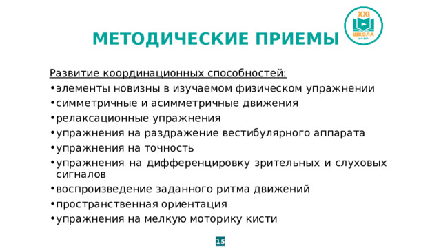 МЕТОДИЧЕСКИЕ ПРИЕМЫ Развитие координационных способностей: элементы новизны в изучаемом физическом упражнении симметричные и асимметричные движения релаксационные упражнения упражнения на раздражение вестибулярного аппарата упражнения на точность упражнения на дифференцировку зрительных и слуховых сигналов воспроизведение заданного ритма движений пространственная ориентация упражнения на мелкую моторику кисти 15 