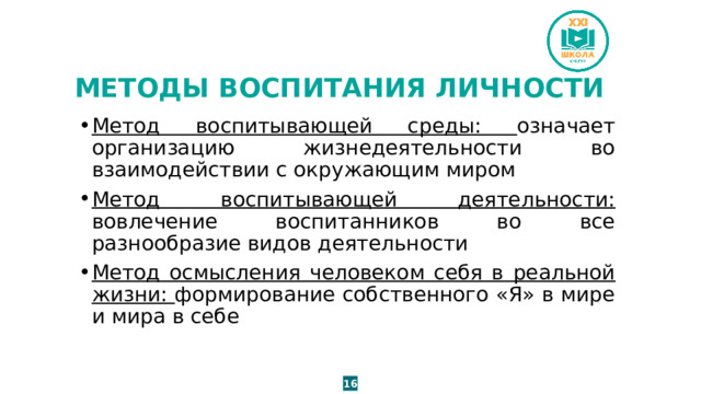 МЕТОДЫ ВОСПИТАНИЯ ЛИЧНОСТИ Метод воспитывающей среды: означает организацию жизнедеятельности во взаимодействии с окружающим миром Метод воспитывающей деятельности: вовлечение воспитанников во все разнообразие видов деятельности Метод осмысления человеком себя в реальной жизни: формирование собственного «Я» в мире и мира в себе 16 