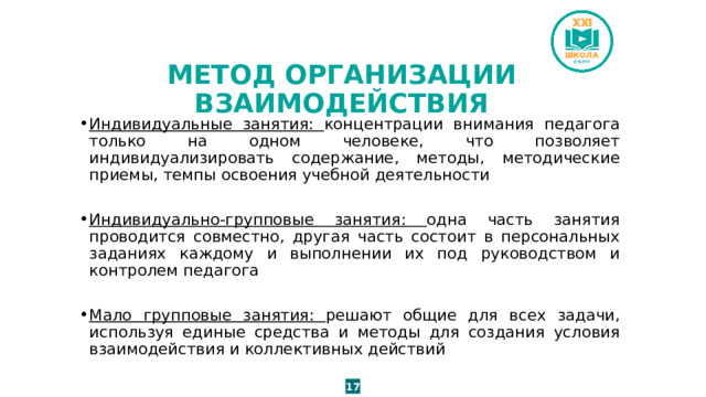 МЕТОД ОРГАНИЗАЦИИ ВЗАИМОДЕЙСТВИЯ Индивидуальные занятия: концентрации внимания педагога только на одном человеке, что позволяет индивидуализировать содержание, методы, методические приемы, темпы освоения учебной деятельности Индивидуально-групповые занятия: одна часть занятия проводится совместно, другая часть состоит в персональных заданиях каждому и выполнении их под руководством и контролем педагога Мало групповые занятия: решают общие для всех задачи, используя единые средства и методы для создания условия взаимодействия и коллективных действий 17 