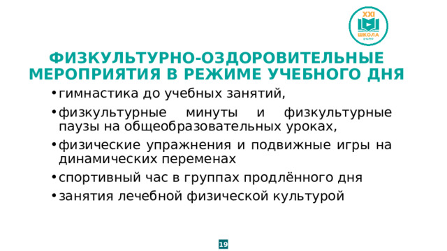 ФИЗКУЛЬТУРНО-ОЗДОРОВИТЕЛЬНЫЕ МЕРОПРИЯТИЯ В РЕЖИМЕ УЧЕБНОГО ДНЯ гимнастика до учебных занятий, физкультурные минуты и физкультурные паузы на общеобразовательных уроках, физические упражнения и подвижные игры на динамических переменах спортивный час в группах продлённого дня занятия лечебной физической культурой 19 