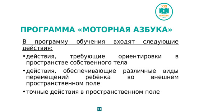 ПРОГРАММА «МОТОРНАЯ АЗБУКА» В программу обучения входят следующие действия: действия, требующие ориентировки в пространстве собственного тела действия, обеспечивающие различные виды перемещений ребёнка во внешнем пространственном поле точные действия в пространственном поле 21 