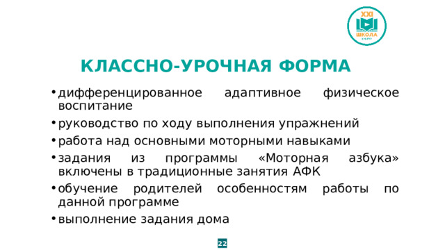 КЛАССНО-УРОЧНАЯ ФОРМА дифференцированное адаптивное физическое воспитание руководство по ходу выполнения упражнений работа над основными моторными навыками задания из программы «Моторная азбука» включены в традиционные занятия  АФК обучение родителей особенностям работы по данной программе выполнение задания дома 22 