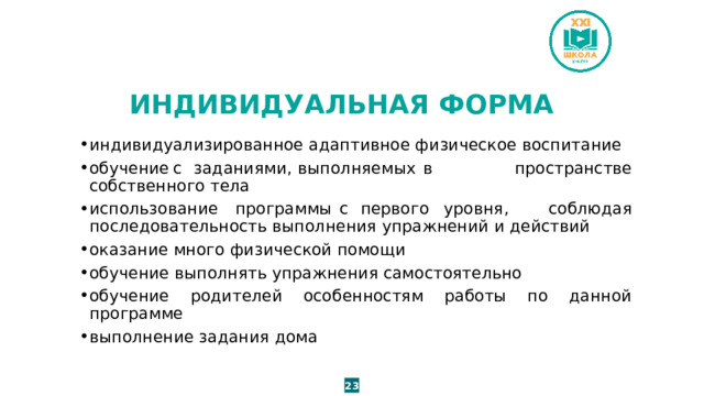ИНДИВИДУАЛЬНАЯ ФОРМА индивидуализированное адаптивное физическое воспитание обучение  с  заданиями,  выполняемых  в пространстве собственного тела использование  программы  с  первого  уровня, соблюдая последовательность выполнения упражнений и действий оказание много физической помощи обучение выполнять упражнения самостоятельно обучение родителей особенностям работы по данной программе выполнение задания дома 23 
