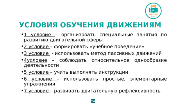 УСЛОВИЯ ОБУЧЕНИЯ ДВИЖЕНИЯМ 1 условие – организовать специальные занятия по развитию двигательной сферы 2 условие – формировать «учебное поведение» 3 условие - использовать метод пассивных движений 4условие – соблюдать относительное однообразие деятельности 5 условие – учить выполнять инструкции 6 условие – использовать простые, элементарные упражнения 7 условие – развивать двигательную рефлексивность 24 