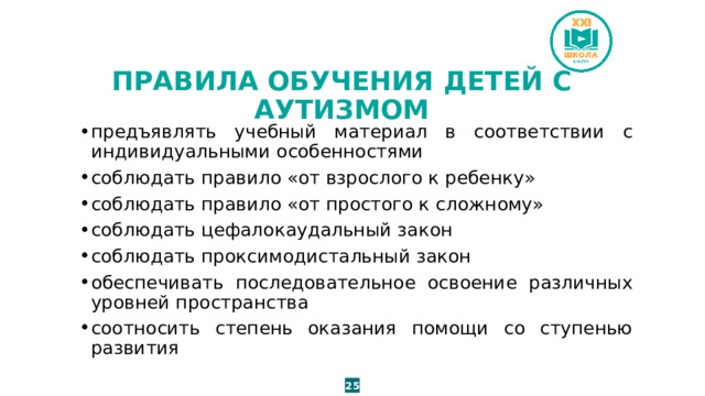 ПРАВИЛА ОБУЧЕНИЯ ДЕТЕЙ С АУТИЗМОМ предъявлять учебный материал в соответствии с индивидуальными особенностями соблюдать правило «от взрослого к ребенку» соблюдать правило «от простого к сложному» соблюдать цефалокаудальный закон соблюдать проксимодистальный закон обеспечивать последовательное освоение различных уровней пространства соотносить степень оказания помощи со ступенью развития 25 