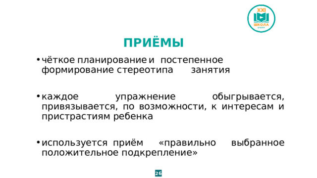 ПРИЁМЫ чёткое  планирование  и  постепенное формирование стереотипа занятия каждое упражнение обыгрывается, привязывается, по возможности, к интересам и пристрастиям ребенка используется  приём «правильно выбранное положительное подкрепление» 26 