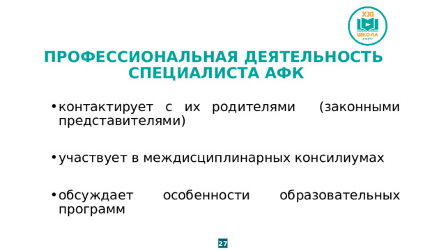 ПРОФЕССИОНАЛЬНАЯ ДЕЯТЕЛЬНОСТЬ  СПЕЦИАЛИСТА АФК контактирует с их родителями (законными представителями) участвует в междисциплинарных консилиумах обсуждает особенности образовательных программ 27 