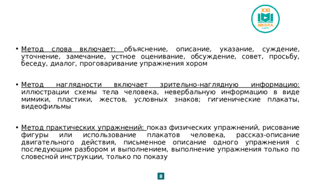 Метод слова включает: объяснение, описание, указание, суждение, уточнение, замечание, устное оценивание, обсуждение, совет, просьбу, беседу, диалог, проговаривание упражнения хором Метод наглядности включает зрительно-наглядную информацию: иллюстрации схемы тела человека, невербальную информацию в виде мимики, пластики, жестов, условных знаков; гигиенические плакаты, видеофильмы Метод практических упражнений: показ физических упражнений, рисование фигуры или использование плакатов человека, рассказ-описание двигательного действия, письменное описание одного упражнения с последующим разбором и выполнением, выполнение упражнения только по словесной инструкции, только по показу 8 