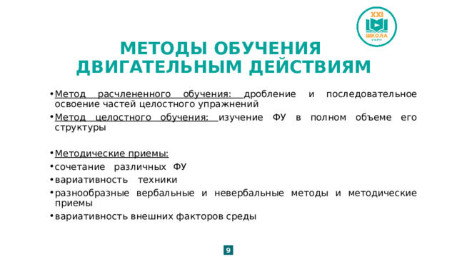 МЕТОДЫ ОБУЧЕНИЯ  ДВИГАТЕЛЬНЫМ ДЕЙСТВИЯМ Метод расчлененного обучения: дробление и последовательное освоение частей целостного упражнений Метод целостного обучения: изучение ФУ в полном объеме его структуры Методические приемы: сочетание  различных  ФУ  вариативность  техники разнообразные вербальные и невербальные методы и методические приемы вариативность внешних факторов среды 9 