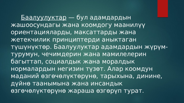  Баалуулуктар — бул адамдардын жашоосундагы жана коомдогу маанилүү ориентацияларды, максаттарды жана жетекчилик принциптерди аныктаган түшүнүктөр. Баалуулуктар адамдардын жүрүм-турумун, чечимдерин жана мамилелерин багыттап, социалдык жана моралдык нормалардын негизин түзөт. Алар коомдун маданий өзгөчөлүктөрүнө, тарыхына, динине, дүйнө таанымына жана инсандык өзгөчөлүктөрүнө жараша өзгөрүп турат. 