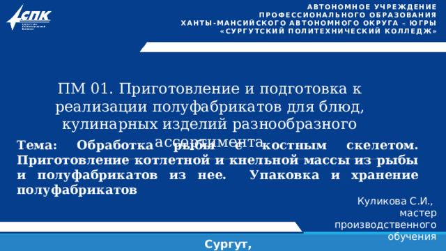Автономное учреждение  профессионального образования  Ханты-Мансийского автономного округа – Югры «СУРГУТСКИЙ ПОЛИТЕХНИЧЕСКИЙ КОЛЛЕДЖ»  ПМ 01. Приготовление и подготовка к реализации полуфабрикатов для блюд, кулинарных изделий разнообразного ассортимента Тема: Обработка рыбы с костным скелетом. Приготовление котлетной и кнельной массы из рыбы и полуфабрикатов из нее. Упаковка и хранение полуфабрикатов Куликова С.И., мастер производственного обучения Сургут, 2024 