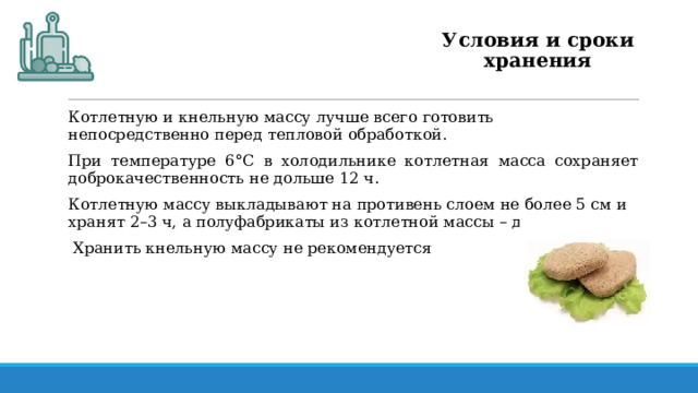 Условия и сроки хранения Котлетную и кнельную массу лучше всего готовить непосредственно перед тепловой обработкой. При температуре 6°С в холодильнике котлетная масса сохраняет доброкачественность не дольше 12 ч. Котлетную массу выкладывают на противень слоем не более 5 см и хранят 2–3 ч, а полуфабрикаты из котлетной массы – до 12 ч.  Хранить кнельную массу не рекомендуется 
