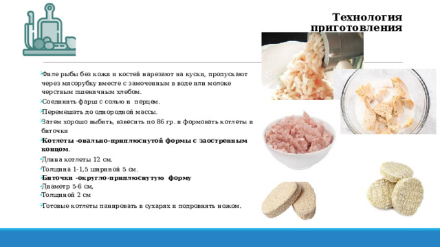 Технология приготовления Филе рыбы без кожи и костей нарезают на куски, пропускают через мясорубку вместе с замоченным в воде или молоке черствым пшеничным хлебом. Соединить фарш с солью и перцем. Перемешать до однородной массы. Затем хорошо выбить, взвесить по 86 гр. и формовать котлеты и биточки Котлеты -овально-приплюснутой формы с заостренным концом . Длина котлеты 12 см. Толщина 1-1,5 шириной 5 см. Биточки -округло-приплюснутую форму Диаметр 5-6 см, Толщиной 2 см Готовые котлеты панировать в сухарях и подровнять ножом . 
