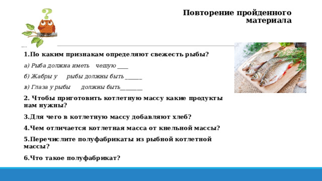 Повторение пройденного материала 1.По каким признакам определяют свежесть рыбы? а) Рыба должна иметь  чешую ____ б) Жабры у  рыбы должны быть ______ в) Глаза у рыбы  должны быть________ 2. Чтобы приготовить котлетную массу какие продукты нам нужны? 3.Для чего в котлетную массу добавляют хлеб? 4.Чем отличается котлетная масса от кнельной массы? 5.Перечислите полуфабрикаты из рыбной котлетной массы? 6.Что такое полуфабрикат? 2 