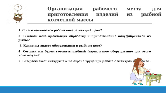 Организация рабочего места для приготовления изделий из рыбной котлетной массы . 1. С чего начинается работа повара каждый день? 2. В каком цехе производят обработку и приготовление полуфабрикатов из рыбы?  3. Какие вы знаете оборудования в рыбном цехе? 4. Сегодня мы будем готовить рыбный фарш, какое оборудование для этого используем? 5. Кто расскажет инструктаж по охране труда при работе с электромясорубкой. 