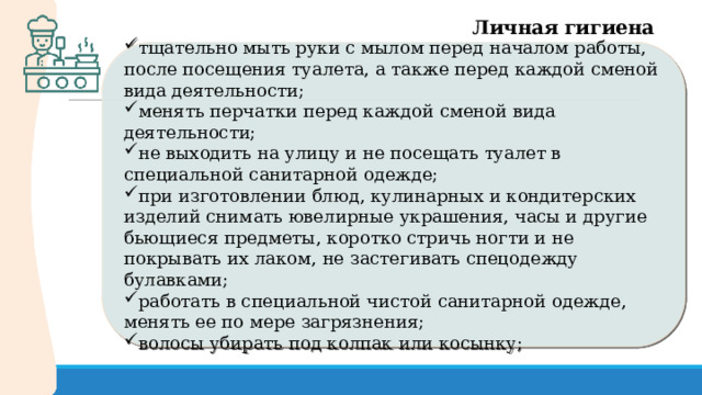 Личная гигиена тщательно мыть руки с мылом перед началом работы, после посещения туалета, а также перед каждой сменой вида деятельности; менять перчатки перед каждой сменой вида деятельности; не выходить на улицу и не посещать туалет в специальной санитарной одежде; при изготовлении блюд, кулинарных и кондитерских изделий снимать ювелирные украшения, часы и другие бьющиеся предметы, коротко стричь ногти и не покрывать их лаком, не застегивать спецодежду булавками; работать в специальной чистой санитарной одежде, менять ее по мере загрязнения; волосы убирать под колпак или косынку; 