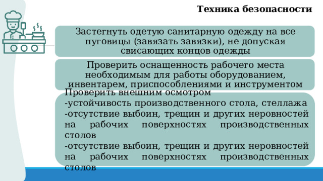 Техника безопасности Застегнуть одетую санитарную одежду на все пуговицы (завязать завязки), не допуская свисающих концов одежды Проверить оснащенность рабочего места необходимым для работы оборудованием, инвентарем, приспособлениями и инструментом Проверить внешним осмотром -устойчивость производственного стола, стеллажа -отсутствие выбоин, трещин и других неровностей на рабочих поверхностях производственных столов -отсутствие выбоин, трещин и других неровностей на рабочих поверхностях производственных столов 