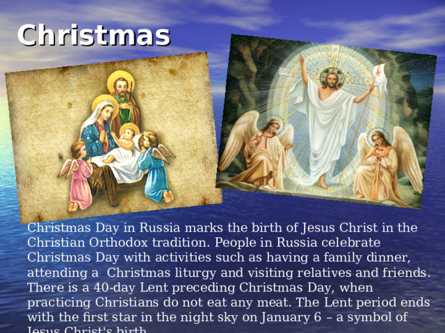 Christmas  Christmas Day in Russia marks the birth of Jesus Christ in the Christian Orthodox tradition. People in Russia celebrate Christmas Day with activities such as having a family dinner, attending a Christmas liturgy and visiting relatives and friends. There is a 40-day Lent preceding Christmas Day, when practicing Christians do not eat any meat. The Lent period ends with the first star in the night sky on January 6 – a symbol of Jesus Christ's birth. 