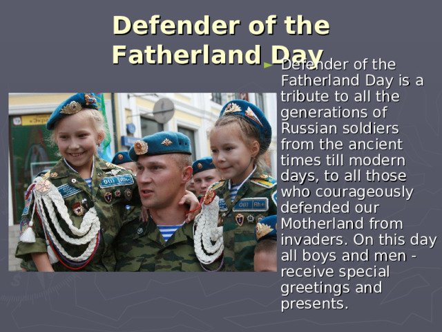 Defender of the Fatherland Day  Defender of the Fatherland Day is a tribute to all the generations of Russian soldiers from the ancient times till modern days, to all those who courageously defended our Motherland from invaders. On this day all boys and men - receive special greetings and presents. 