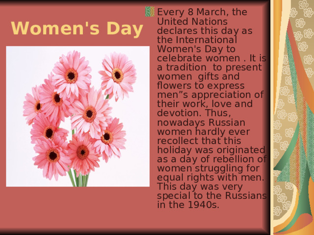 Every 8 March, the United Nations declares this day as the International Women's Day to celebrate women . It is a tradition to present women gifts and flowers to express men”s appreciation of their work, love and devotion. Thus, nowadays Russian women hardly ever recollect that this holiday was originated as a day of rebellion of women struggling for equal rights with men. This day was very special to the Russians in the 1940s. Women's Day  