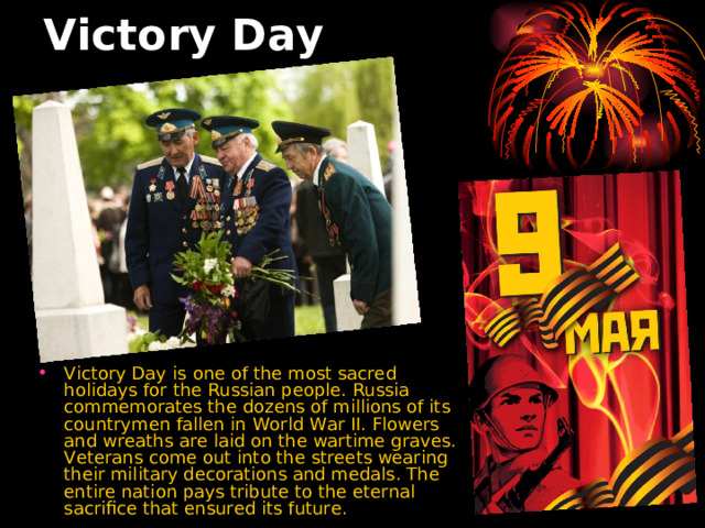 Victory Day  Victory Day  is one of the most sacred holidays for the Russian people. Russia commemorates the dozens of millions of its countrymen fallen in World War II. Flowers and wreaths are laid on the wartime graves. Veterans come out into the streets wearing their military decorations and medals. The entire nation pays tribute to the eternal sacrifice that ensured its future. 