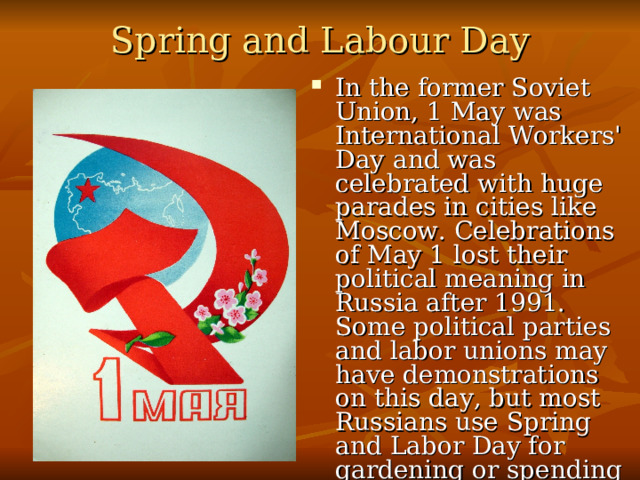 Spring and Labour Day   In the former Soviet Union, 1 May was International Workers' Day  and was celebrated with huge parades in cities like Moscow. Celebrations of May 1 lost their political meaning in Russia after 1991. Some political parties and labor unions may have demonstrations on this day, but most Russians use Spring and Labor Day for gardening or spending time with their families. 