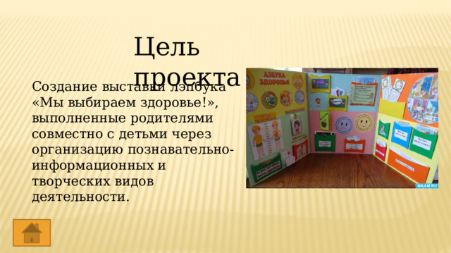 Цель проекта Создание выставки лэпбука «Мы выбираем здоровье!», выполненные родителями совместно с детьми через организацию познавательно-информационных и творческих видов деятельности. 