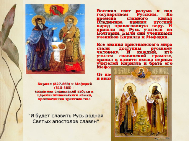   Воссиял свет разума и над государством Русским. Во времена славного князя Владимира принял русский народ православную веру. И пришли на Русь учителя из Болгарии. Были они учениками учеников Кирилла и Мефодия.  Все знания христианского мира стали доступны русскому человеку. И каждый, кто учился славянской грамоте, хранил в памяти имена первых учителей Кирилла и брата его Мефодия.  От нас им тоже вечная память и низкий поклон .  Кирилл (827-869) и Мефодий (815-885) – создатели славянской азбуки и церковнославянского языка, проповедники христианства 