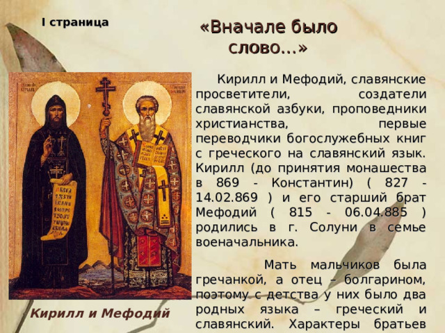 I страница «Вначале было слово…»  Кирилл и Мефодий, славянские просветители, создатели славянской азбуки, проповедники христианства, первые переводчики богослужебных книг с греческого на славянский язык. Кирилл (до принятия монашества в 869 - Константин) ( 827 - 14.02.869 ) и его старший брат Мефодий ( 815 - 06.04.885 ) родились в г. Солуни в семье военачальника.  Мать мальчиков была гречанкой, а отец – болгарином, поэтому с детства у них было два родных языка – греческий и славянский. Характеры братьев были очень схожи. Оба много читали, любили учиться. Кирилл и Мефодий  