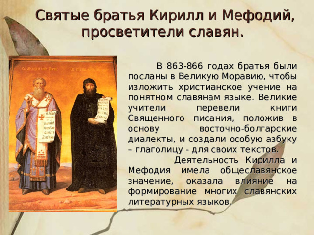 Святые братья Кирилл и Мефодий, просветители славян.   В 863-866 годах братья были посланы в Великую Моравию, чтобы изложить христианское учение на понятном славянам языке. Великие учители перевели книги Священного писания, положив в основу восточно-болгарские диалекты, и создали особую азбуку – глаголицу - для своих текстов.  Деятельность Кирилла и Мефодия имела общеславянское значение, оказала влияние на формирование многих славянских литературных языков. 