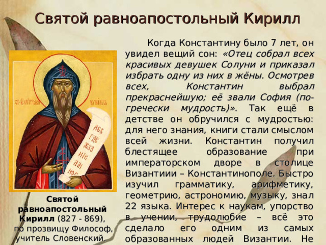 Святой равноапостольный Кирилл  Когда Константину было 7 лет, он увидел вещий сон: «Отец собрал всех красивых девушек Солуни и приказал избрать одну из них в жёны. Осмотрев всех, Константин выбрал прекраснейшую; её звали София (по-гречески мудрость)». Так ещё в детстве он обручился с мудростью: для него знания, книги стали смыслом всей жизни. Константин получил блестящее образование при императорском дворе в столице Византиии – Константинополе. Быстро изучил грамматику, арифметику, геометрию, астрономию, музыку, знал 22 языка. Интерес к наукам, упорство в учении, трудолюбие – всё это сделало его одним из самых образованных людей Византии. Не случайно его за великую мудрость прозвали Философом. Святой равноапостольный Кирилл (827 - 869),  по прозвищу Философ, учитель Словенский. 