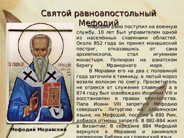 Святой равноапостольный Мефодий  Мефодий рано поступил на военную службу. 10 лет был управителем одной из населённых славянами областей. Около 852 года он принял монашеский постриг, отказавшись от сана архиепископа, стал игуменом монастыря. Полихрон на азиатском берегу Мраморного моря.  В Моравии его на два с половиной года заточили в темницу, в лютый мороз возили волоком по снегу. Просветитель не отрекся от служения славянам, а в 874 году был освобожден Иоанном VIII и восстановлен в правах епископства. Папа Иоанн VIII запретил Мефодию совершать Литургию на славянском языке, но Мефодий, посетив в 880 Рим, добился отмены запрета. В 882-884 жил в Византии. В середине 884 Мефодий вернулся в Моравию и занимался переводом Библии на славянский язык. Мефодий Моравский  
