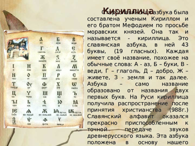 Кириллица  Старославянская азбука была составлена ученым Кириллом и его братом Мефодием по просьбе моравских князей. Она так и называется - кириллица. Это славянская азбука, в ней 43 буквы, (19 гласных). Каждая имеет своё название, похожее на обычные слова: А - аз, Б – буки, В - веди, Г – глаголь, Д – добро, Ж – живете, З - земля и так далее. Азбука – само название образовано от названия двух первых букв. На Руси кириллица получила распространение после принятия христианства (988г.) Славянский алфавит оказался прекрасно приспособленным к точной передаче звуков древнерусского языка. Эта азбука положена в основу нашего алфавита. 