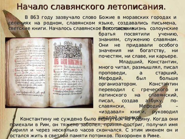 Начало славянского летописания.  В 863 году зазвучало слово Божие в моравских городах и селениях на родном, славянском языке, создавались письмена, светские книги. Началось славянское летописание .  Всю свою жизнь солоунские братья посвятили учению, знаниям, служению славянам. Они не придавали особого значения ни богатству, ни почестям, ни славе, ни карьере.  Младший, Константин, много читал, размышлял, писал проповеди, а старший, Мефодий, был больше организатором. Константин переводил с греческого и латинского на славянский, писал, создав азбуку, по-славянски, Мефодий – «издавал» книги, руководил школой учеников.  Константину не суждено было вернуться на Родину. Когда они приехали в Рим, он тяжело заболел, принял постриг, получил имя Кирилл и через несколько часов скончался. С этим именем он и остался жить в светлой памяти потомков. Похоронен в Риме. 