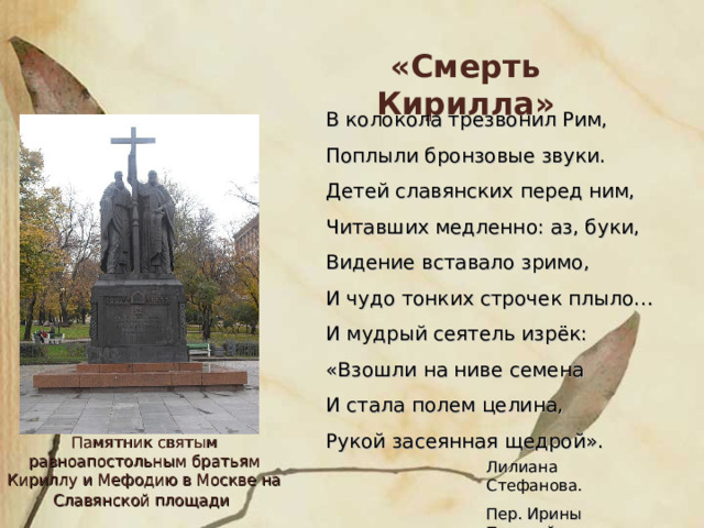 «Смерть Кирилла» В колокола трезвонил Рим, Поплыли бронзовые звуки. Детей славянских перед ним, Читавших медленно: аз, буки, Видение вставало зримо, И чудо тонких строчек плыло… И мудрый сеятель изрёк: «Взошли на ниве семена И стала полем целина, Рукой засеянная щедрой». Памятник святым равноапостольным братьям Кириллу и Мефодию в Москве на Славянской площади  Лилиана Стефанова. Пер. Ирины Пановой 