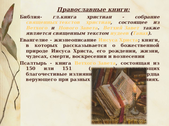 Православные книги: Библия- гл.книга христиан - собрание священных текстов  христиан , состоящее из Ветхого и Нового Завета . Ветхий Завет также является священным текстом иудеев ( Танах ). Евангелие - жизнеописание Иисуса Христа ; книги, в которых рассказывается о божественной природе Иисуса Христа, его рождении, жизни, чудесах, смерти, воскресении и вознесении Псалтырь - книга Ветхого Завета , состоящая из 150 или 151 ( псалмов ), излагающих благочестивые излияния восторженного сердца верующего при разных жизненных испытаниях. 