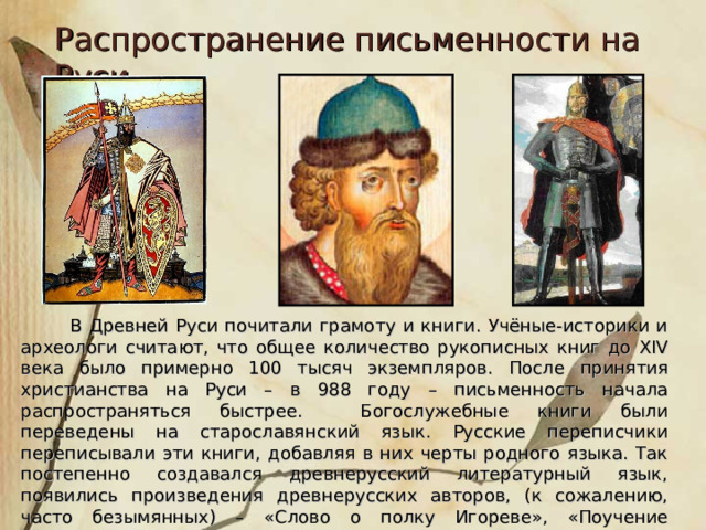 Распространение письменности на Руси  В Древней Руси почитали грамоту и книги. Учёные-историки и археологи считают, что общее количество рукописных книг до XIV века было примерно 100 тысяч экземпляров. После принятия христианства на Руси – в 988 году – письменность начала распространяться быстрее. Богослужебные книги были переведены на старославянский язык. Русские переписчики переписывали эти книги, добавляя в них черты родного языка. Так постепенно создавался древнерусский литературный язык, появились произведения древнерусских авторов, (к сожалению, часто безымянных) – «Слово о полку Игореве», «Поучение Владимира Мономаха», «Житие Александра Невского» и многие другие. 