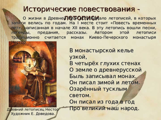 Исторические повествования - летописи  О жизни в Древней Руси есть немало летописей, в которых записи велись по годам. На I месте стоит «Повесть временных лет», написанная в начале XII века. В эту летопись вошли песни, легенды, предания, рассказы. Автором этой летописи традиционно считается монах Киево-Печерского монастыря Нестор. В монастырской келье узкой, В четырёх глухих стенах О земле о древнерусской Быль записывал монах. Он писал зимой и летом. Озарённый тусклым светом. Он писал из года в год Про великий наш народ. Древний летописец Нестор  Художник Е. Доведова. 