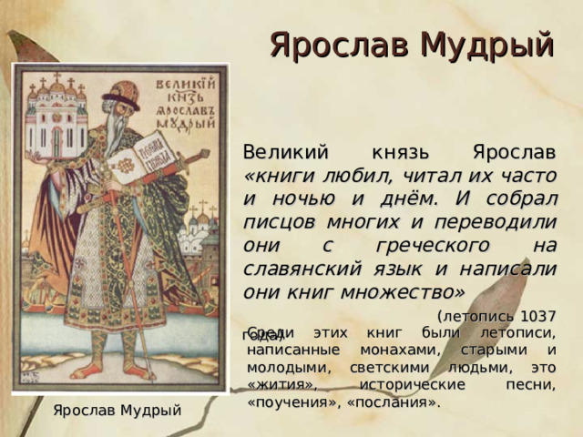 Ярослав Мудрый Великий князь Ярослав «книги любил, читал их часто и ночью и днём. И собрал писцов многих и переводили они с греческого на славянский язык и написали они книг множество»  (летопись 1037 года) Среди этих книг были летописи, написанные монахами, старыми и молодыми, светскими людьми, это «жития», исторические песни, «поучения», «послания». Ярослав Мудрый 
