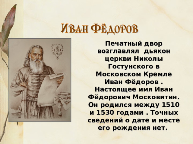 Печатный двор возглавлял дьякон церкви Николы Гостунского в Московском Кремле Иван Фёдоров . Настоящее имя Иван Фёдорович Московитин . Он родился между 1510 и 1530 гoдами . Точных сведений о дате и месте его рождения нет. 