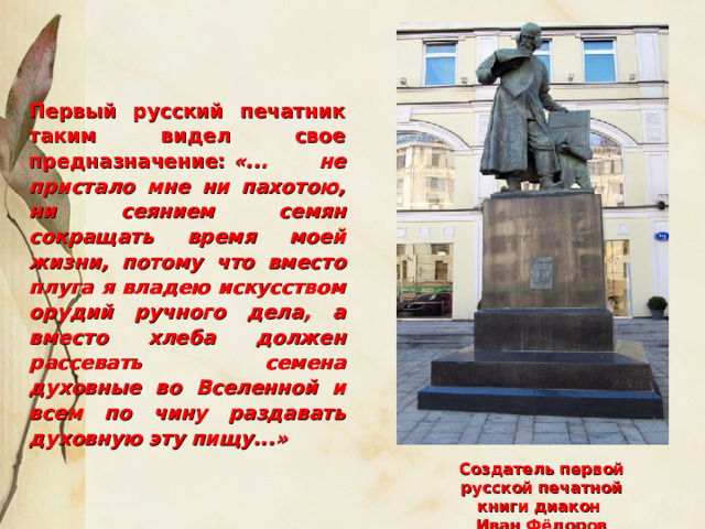 Создатель первой русской печатной книги диакон Иван Фёдоров Первый русский печатник таким видел свое предназначение:  «... не пристало мне ни пахотою, ни сеянием семян сокращать время моей жизни, потому что вместо плуга я владею искусством орудий ручного дела, а вместо хлеба должен рассевать семена духовные во Вселенной и всем по чину раздавать духовную эту пищу...»  