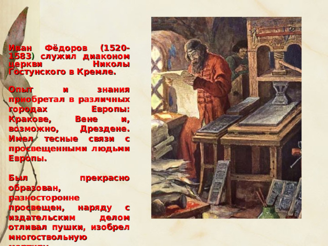 Иван Фёдоров (1520-1583 ) служил диаконом церкви Николы Гостунского в Кремле.  Опыт и знания приобретал в различных городах Европы: Кракове, Вене и, возможно, Дрездене. Имел тесные связи с просвещенными людьми Европы.  Был прекрасно образован, разносторонне просвещен, наряду с издательским делом отливал пушки, изобрел многоствольную мортиру.    