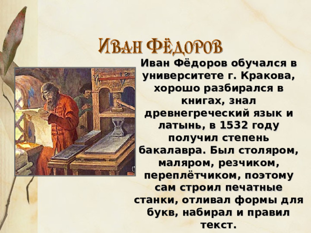 Иван Фёдоров обучался в университете г. Кракова, хорошо разбирался в книгах, знал древнегреческий язык и латынь, в 1532 году получил степень бакалавра. Был столяром, маляром, резчиком, переплётчиком, поэтому сам строил печатные станки, отливал формы для букв, набирал и правил текст. 